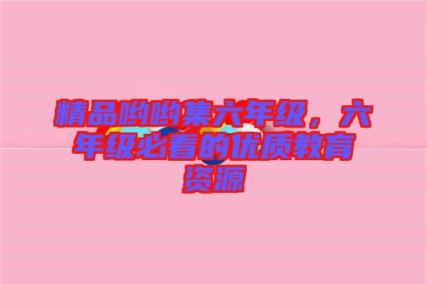 精品喲喲集六年級(jí)，六年級(jí)必看的優(yōu)質(zhì)教育資源