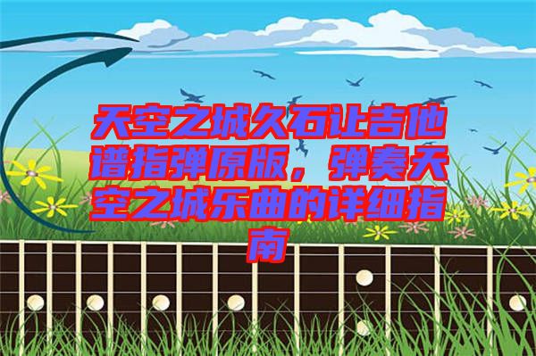 天空之城久石讓吉他譜指彈原版，彈奏天空之城樂曲的詳細指南