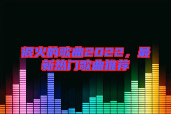 很火的歌曲2022，最新熱門歌曲推薦