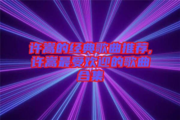 許嵩的經典歌曲推薦,許嵩最受歡迎的歌曲合集