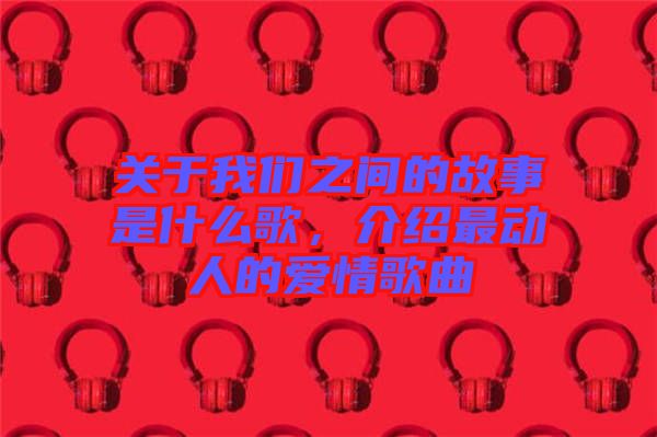 關(guān)于我們之間的故事是什么歌，介紹最動人的愛情歌曲