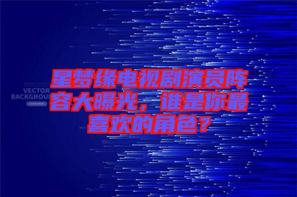 星夢緣電視劇演員陣容大曝光，誰是你最喜歡的角色？