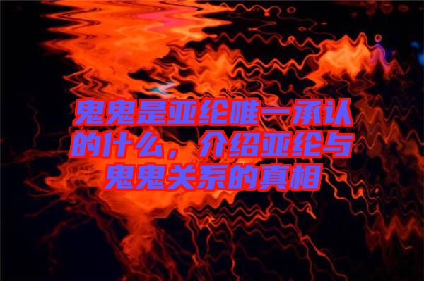 鬼鬼是亞綸唯一承認的什么，介紹亞綸與鬼鬼關系的真相