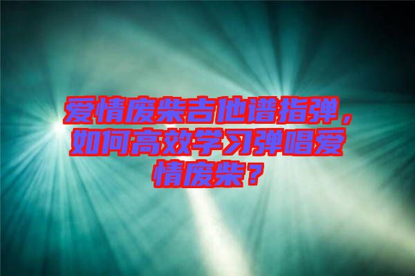 愛情廢柴吉他譜指彈，如何高效學(xué)習(xí)彈唱愛情廢柴？