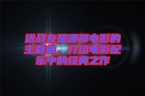 送戰(zhàn)友是哪部電影的主題曲，介紹電影配樂(lè)中的經(jīng)典之作