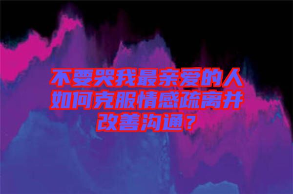 不要哭我最親愛的人如何克服情感疏離并改善溝通？