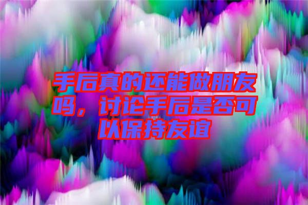 手后真的還能做朋友嗎，討論手后是否可以保持友誼