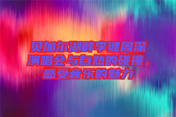 貝加爾湖畔李健周深演唱會(huì)與自然的碰撞，感受音樂(lè)的魅力