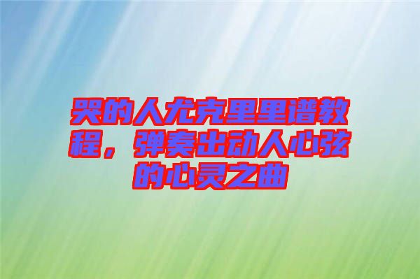 哭的人尤克里里譜教程，彈奏出動人心弦的心靈之曲