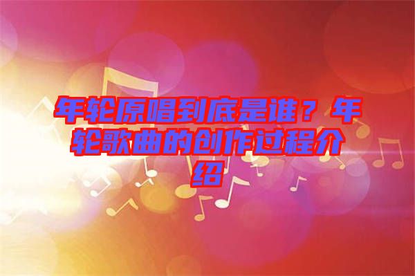 年輪原唱到底是誰？年輪歌曲的創(chuàng)作過程介紹