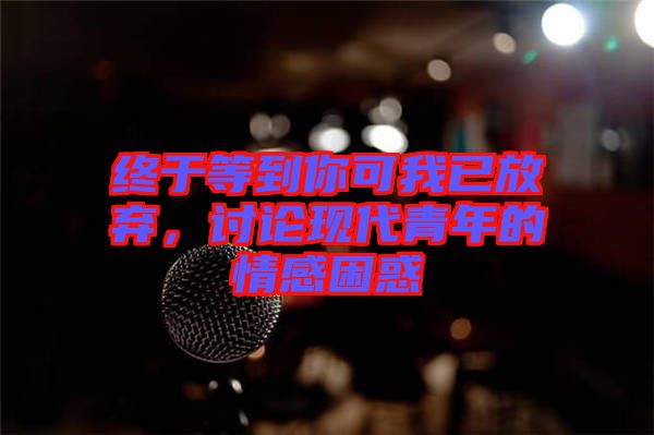 終于等到你可我已放棄，討論現(xiàn)代青年的情感困惑