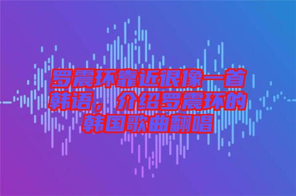 羅震環(huán)靠近很像一首韓語，介紹羅震環(huán)的韓國歌曲翻唱