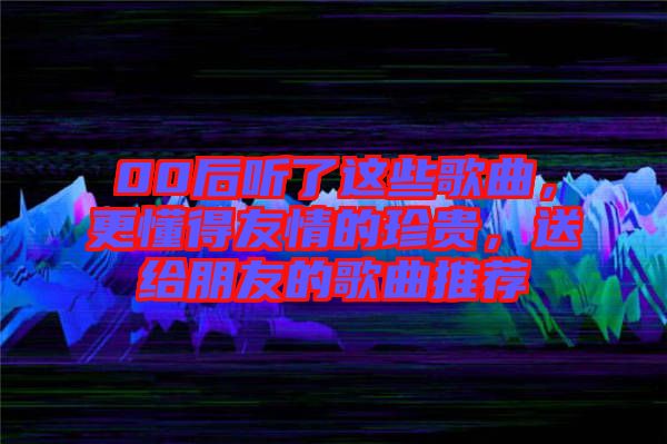 00后聽了這些歌曲，更懂得友情的珍貴，送給朋友的歌曲推薦