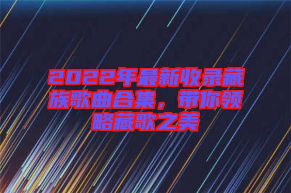 2022年最新收錄藏族歌曲合集，帶你領(lǐng)略藏歌之美