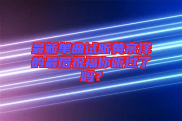 最新單曲試聽(tīng)黃宗澤的最后祝福你聽(tīng)過(guò)了嗎？