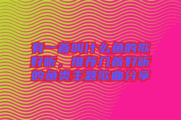 有一首叫什么魚(yú)的歌好聽(tīng)，推薦幾首好聽(tīng)的魚(yú)類主題歌曲分享