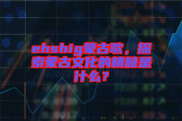 ehshig蒙古歌，探索蒙古文化的精髓是什么？