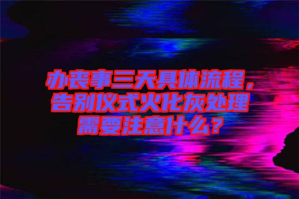 辦喪事三天具體流程，告別儀式火化灰處理需要注意什么？