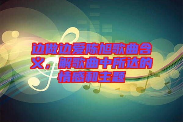 邊做邊愛陳旭歌曲含義，解歌曲中所達的情感和主題