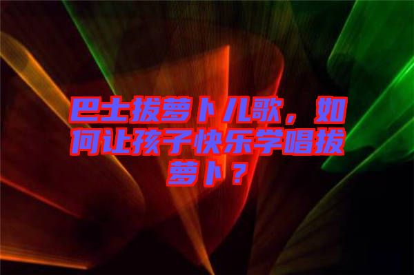 巴士拔蘿卜兒歌，如何讓孩子快樂學(xué)唱拔蘿卜？