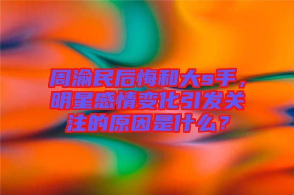 周渝民后悔和大s手，明星感情變化引發(fā)關(guān)注的原因是什么？