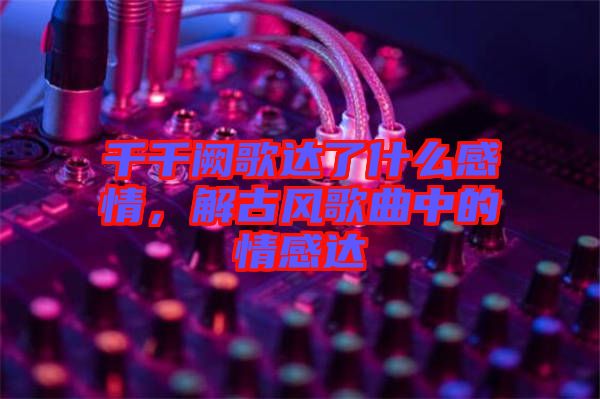 千千闕歌達了什么感情，解古風(fēng)歌曲中的情感達