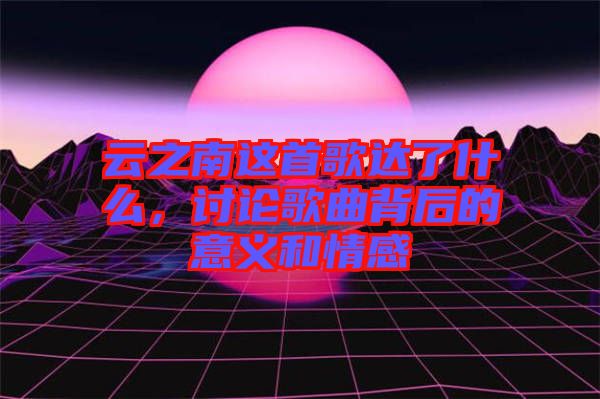 云之南這首歌達(dá)了什么，討論歌曲背后的意義和情感