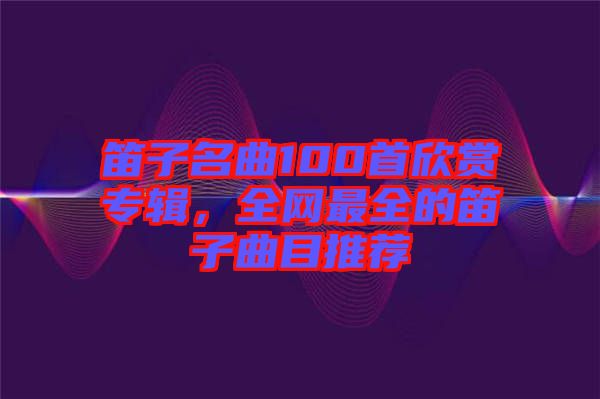 笛子名曲100首欣賞專輯，全網(wǎng)最全的笛子曲目推薦