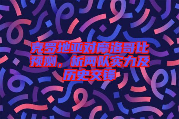 克羅地亞對摩洛哥比預測，析兩隊實力及歷史交鋒