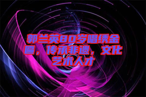 郭蘭英80歲唱繡金匾，傳承非遺，文化藝術(shù)人才