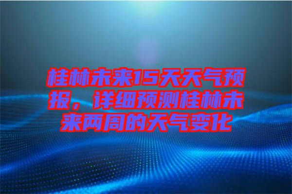 桂林未來(lái)15天天氣預(yù)報(bào)，詳細(xì)預(yù)測(cè)桂林未來(lái)兩周的天氣變化