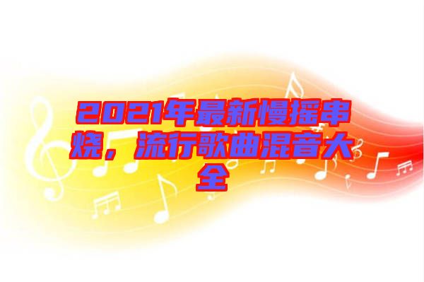 2021年最新慢搖串燒，流行歌曲混音大全