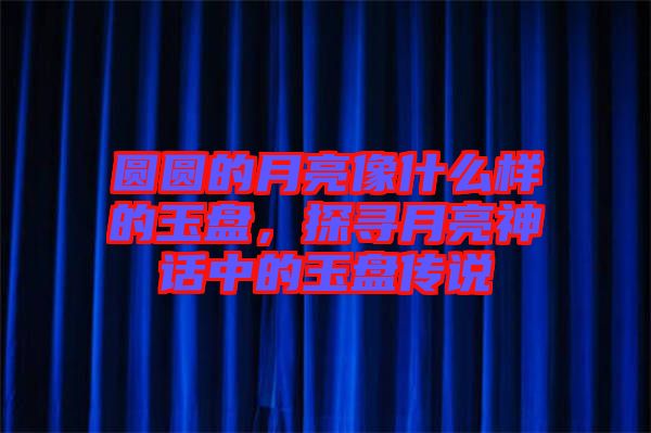 圓圓的月亮像什么樣的玉盤，探尋月亮神話中的玉盤傳說