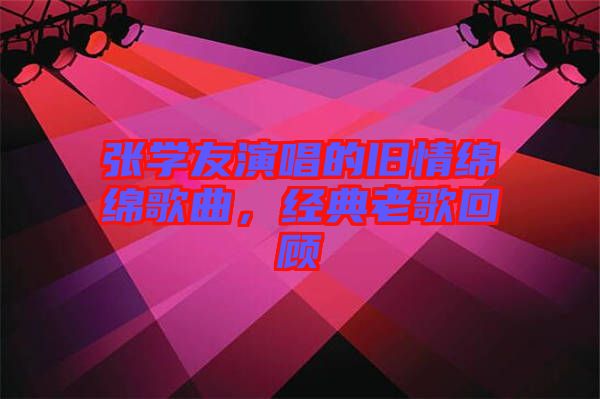 張學(xué)友演唱的舊情綿綿歌曲，經(jīng)典老歌回顧