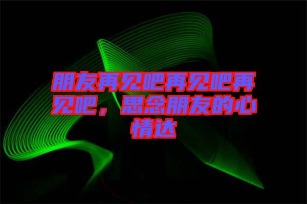 朋友再見吧再見吧再見吧，思念朋友的心情達