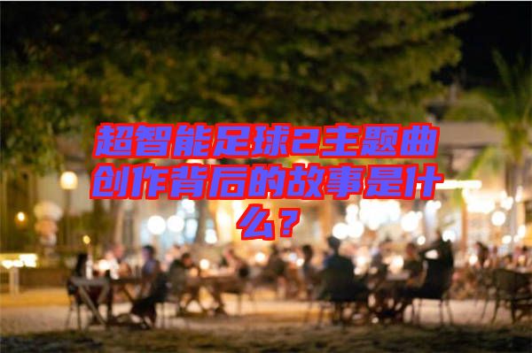 超智能足球2主題曲創(chuàng)作背后的故事是什么？