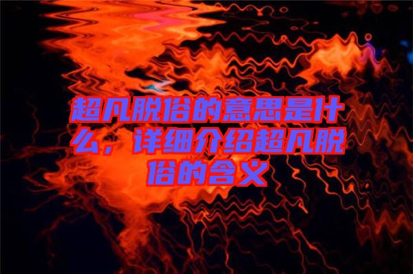 超凡脫俗的意思是什么，詳細(xì)介紹超凡脫俗的含義