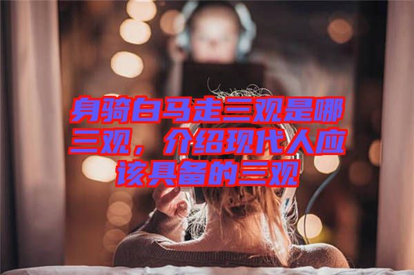 身騎白馬走三觀是哪三觀，介紹現(xiàn)代人應(yīng)該具備的三觀