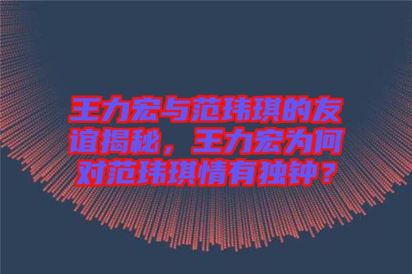 王力宏與范瑋琪的友誼揭秘，王力宏為何對(duì)范瑋琪情有獨(dú)鐘？