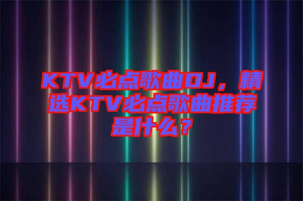 KTV必點(diǎn)歌曲DJ，精選KTV必點(diǎn)歌曲推薦是什么？