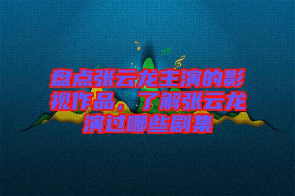 盤點張云龍主演的影視作品，了解張云龍演過哪些劇集