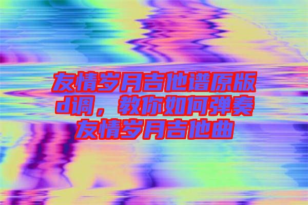 友情歲月吉他譜原版d調(diào)，教你如何彈奏友情歲月吉他曲