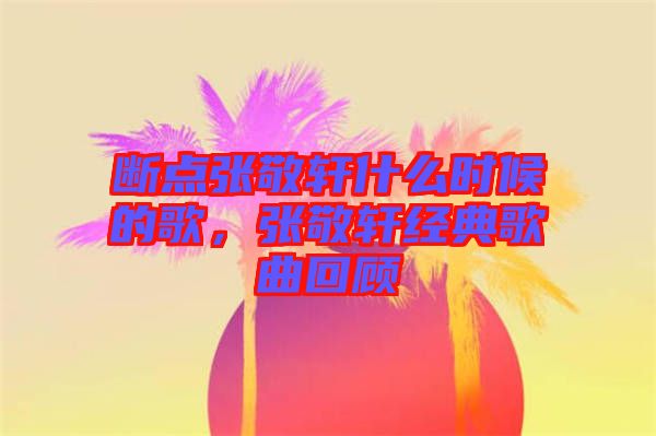 斷點(diǎn)張敬軒什么時(shí)候的歌，張敬軒經(jīng)典歌曲回顧