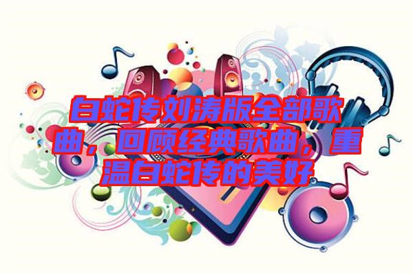 白蛇傳劉濤版全部歌曲，回顧經(jīng)典歌曲，重溫白蛇傳的美好