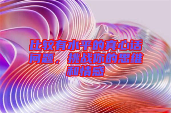 比較有水平的真心話問(wèn)題，挑戰(zhàn)你的思維和情感