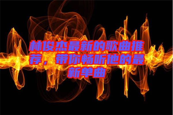 林俊杰最新的歌曲推薦，帶你暢聽(tīng)他的最新單曲