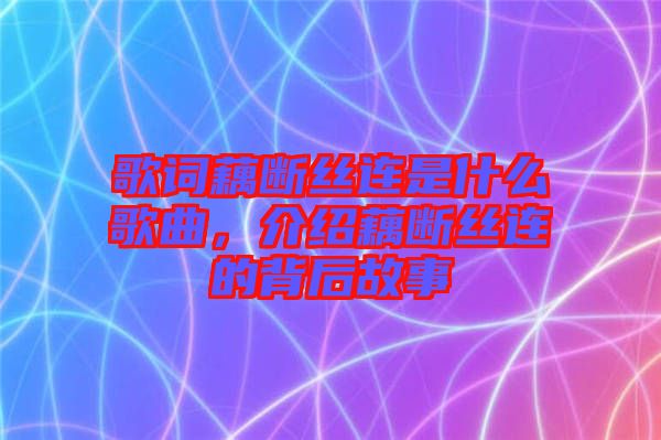 歌詞藕斷絲連是什么歌曲，介紹藕斷絲連的背后故事