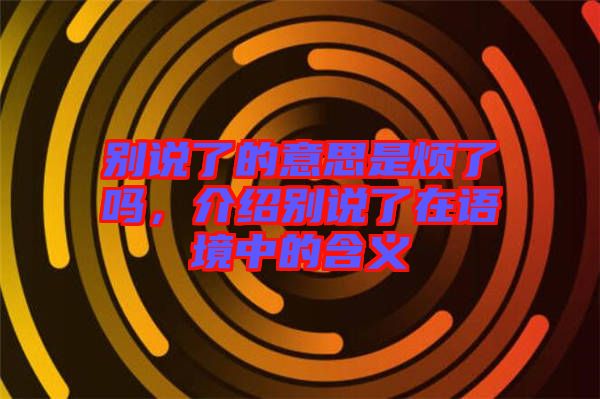 別說了的意思是煩了嗎，介紹別說了在語境中的含義