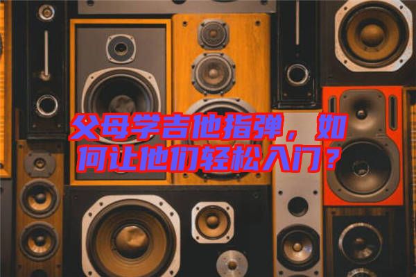 父母學吉他指彈，如何讓他們輕松入門？