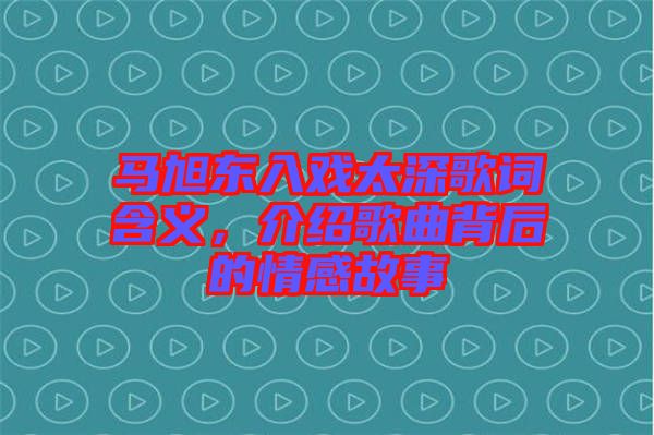 馬旭東入戲太深歌詞含義，介紹歌曲背后的情感故事